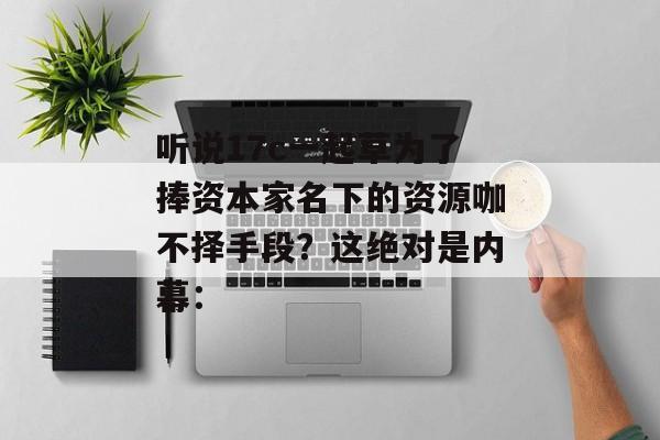 听说17c一起草为了捧资本家名下的资源咖不择手段？这绝对是内幕：