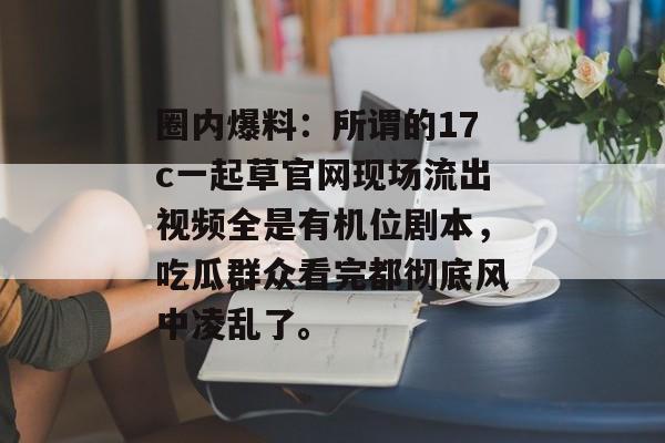 圈内爆料：所谓的17c一起草官网现场流出视频全是有机位剧本，吃瓜群众看完都彻底风中凌乱了。