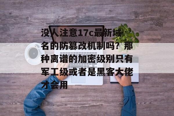 没人注意17c最新域名的防篡改机制吗？那种离谱的加密级别只有军工级或者是黑客大佬才会用