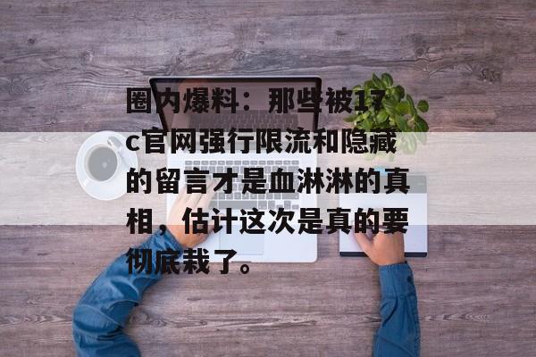 圈内爆料：那些被17c官网强行限流和隐藏的留言才是血淋淋的真相，估计这次是真的要彻底栽了。
