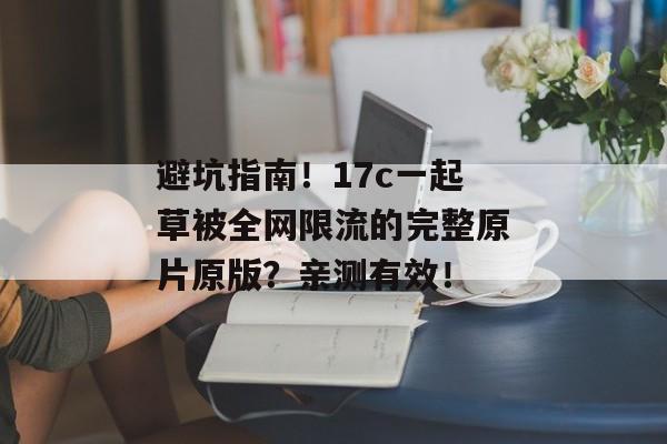 避坑指南！17c一起草被全网限流的完整原片原版？亲测有效！
