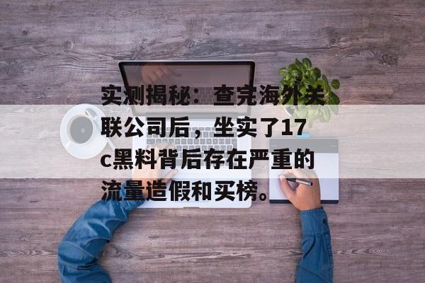 实测揭秘：查完海外关联公司后，坐实了17c黑料背后存在严重的流量造假和买榜。