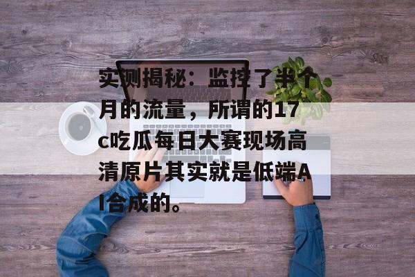 实测揭秘：监控了半个月的流量，所谓的17c吃瓜每日大赛现场高清原片其实就是低端AI合成的。