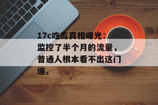 17c吃瓜真相曝光：监控了半个月的流量，普通人根本看不出这门道。