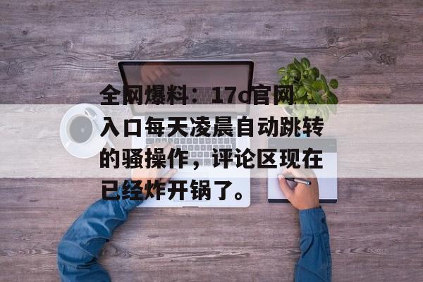 全网爆料：17c官网入口每天凌晨自动跳转的骚操作，评论区现在已经炸开锅了。