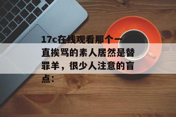17c在线观看那个一直挨骂的素人居然是替罪羊，很少人注意的盲点：