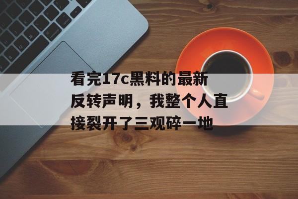 看完17c黑料的最新反转声明，我整个人直接裂开了三观碎一地