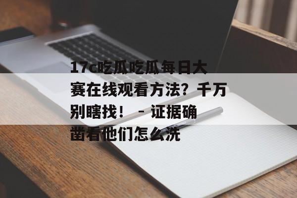 17c吃瓜吃瓜每日大赛在线观看方法？千万别瞎找！ - 证据确凿看他们怎么洗