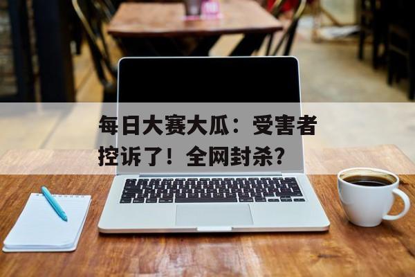 每日大赛大瓜：受害者控诉了！全网封杀？