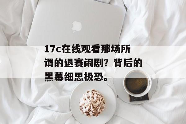 17c在线观看那场所谓的退赛闹剧？背后的黑幕细思极恐。