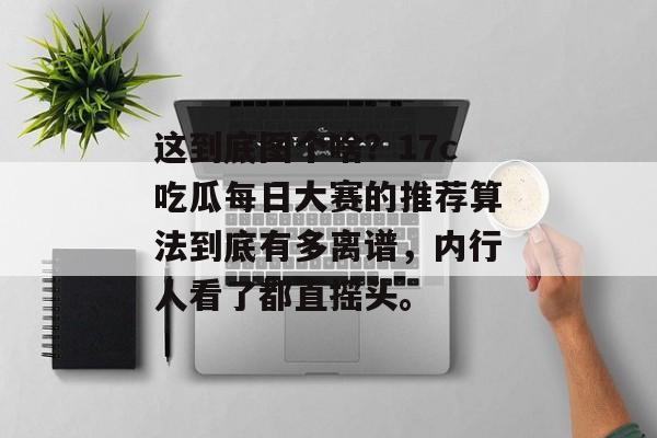 这到底图个啥？17c吃瓜每日大赛的推荐算法到底有多离谱，内行人看了都直摇头。
