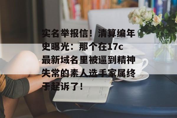 实名举报信！清算编年史曝光：那个在17c最新域名里被逼到精神失常的素人选手家属终于起诉了！