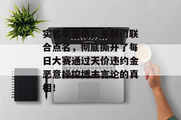 实名举报信！多部门联合点名，彻底撕开了每日大赛通过天价违约金恶意操控博主言论的真相！