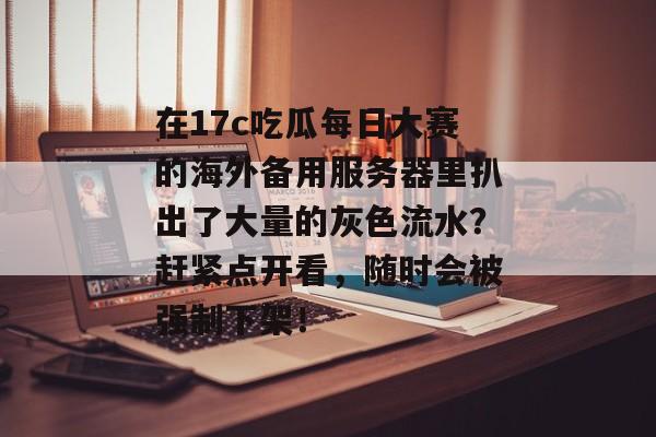 在17c吃瓜每日大赛的海外备用服务器里扒出了大量的灰色流水？赶紧点开看，随时会被强制下架！