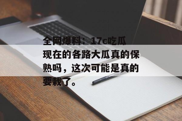 全网爆料：17c吃瓜现在的各路大瓜真的保熟吗，这次可能是真的要栽了。