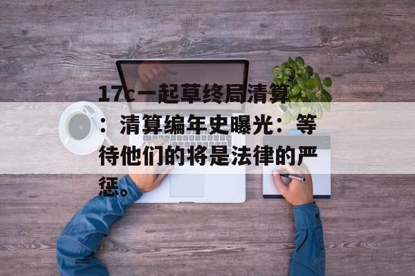 17c一起草终局清算：清算编年史曝光：等待他们的将是法律的严惩。