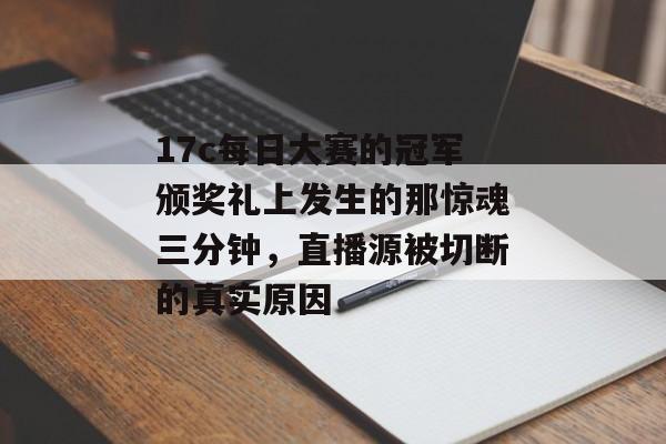 17c每日大赛的冠军颁奖礼上发生的那惊魂三分钟，直播源被切断的真实原因