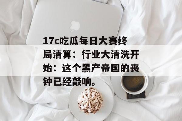 17c吃瓜每日大赛终局清算：行业大清洗开始：这个黑产帝国的丧钟已经敲响。