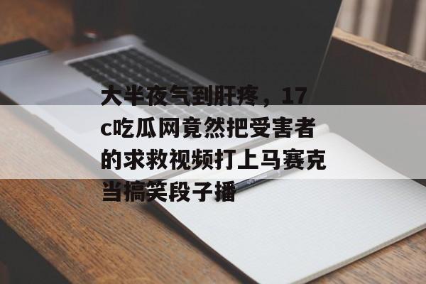大半夜气到肝疼，17c吃瓜网竟然把受害者的求救视频打上马赛克当搞笑段子播
