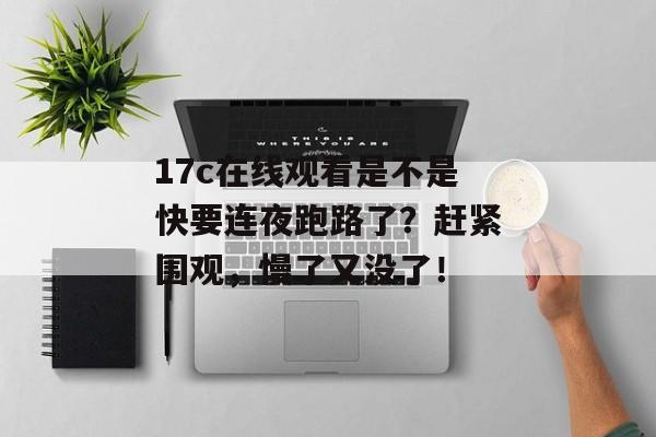 17c在线观看是不是快要连夜跑路了？赶紧围观，慢了又没了！