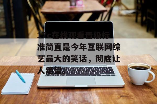 17c在线观看晋级标准简直是今年互联网综艺最大的笑话，彻底让人绝望。