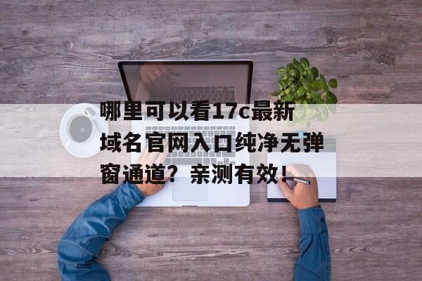 哪里可以看17c最新域名官网入口纯净无弹窗通道？亲测有效！