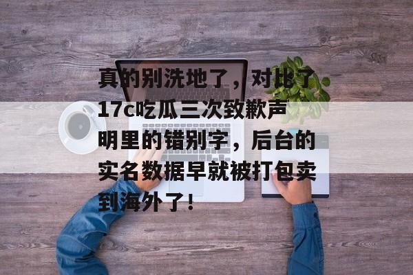 真的别洗地了，对比了17c吃瓜三次致歉声明里的错别字，后台的实名数据早就被打包卖到海外了！