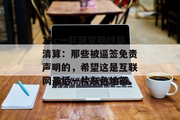 17c一起草官网终局清算：那些被逼签免责声明的，希望这是互联网最后一片灰色地带。