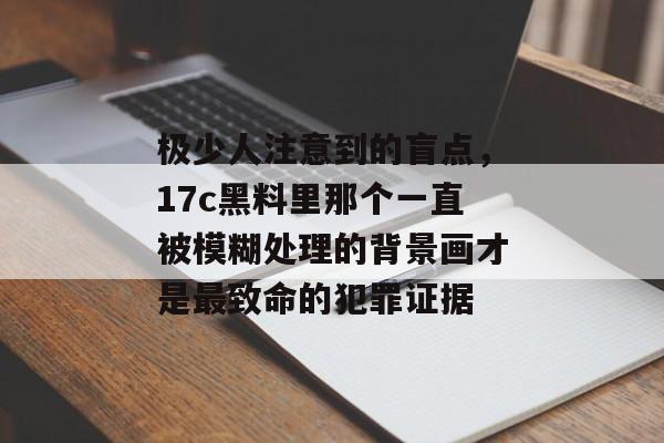 极少人注意到的盲点，17c黑料里那个一直被模糊处理的背景画才是最致命的犯罪证据