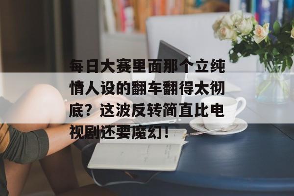 每日大赛里面那个立纯情人设的翻车翻得太彻底？这波反转简直比电视剧还要魔幻！