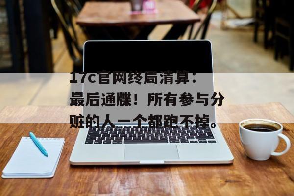 17c官网终局清算：最后通牒！所有参与分赃的人一个都跑不掉。